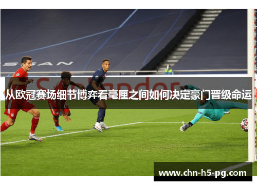 从欧冠赛场细节博弈看毫厘之间如何决定豪门晋级命运