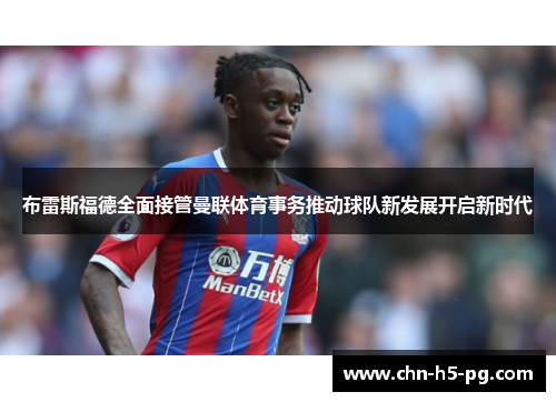 布雷斯福德全面接管曼联体育事务推动球队新发展开启新时代