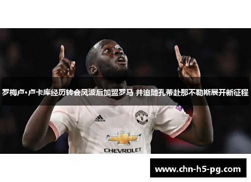 罗梅卢·卢卡库经历转会风波后加盟罗马 并追随孔蒂赴那不勒斯展开新征程